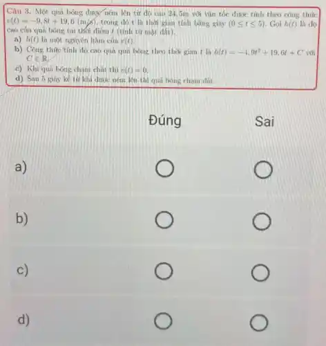 Câu 3. Một quả bóng được ném lên từ độ cao 245m với vǎn tốc được tính theo công thức
v(t)=-9,8t+19,6(m/s) trong dó t là thời gian tính bằng giây (0leqslant tleqslant 5) . Gọi h(t) là độ
cao của quả bóng tại thổi điểm t (tính từ mặt đất).
a) h(t) là một nguyên hàm của v(t)
b) Công thútc tính dô cao qua qua bóng theo thời gian t là h(t)=-4.9t^2+19.6t+C với
c) Khi quá bóng chạm chất thì v(t)=0
d) Sau 5 giây kế từ khí dước ném lên thì quả bóng chạm đất.