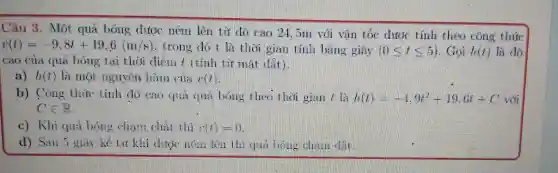 Câu 3.. Một quả bóng ném lên từ do cao 21.jm với vǎn tóc tính theo công thức
v(t)=-9,8t+19,6(m/s) .trong do 1 là tho i gian linh bang giay (0leqslant tleqslant 5) Goi h(t) là do
cao của qua bong tai this diett I t tinh từ mặt (iii)
a) h(t) là mot nguyen Ham xxx
b)Cong thing tinl do cas qua bong the ki theri gian / là h(t)=-4,9t^2+19,6t+C
Cin R
c)khi charm the r(t)=0
d)Sall 11	hi duck