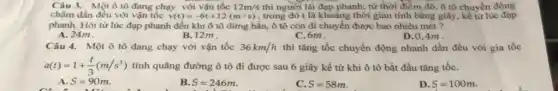 Câu 3. Một ô tô đang chạy với vận tốc 12m/s thì người lái đạp phanh;từ thời điểm đô ô tô chuyển động
chậm dần đều với vận tốc v(t)=-6t+12(m/s) , trong đó t là khoảng thời gian tính bằng giây, kể từ lúc đạp
phanh. Hỏi từ lúc đạp phanh đến khi ô tô dừng hẳn,ô tô còn di chuyển được bao nhiêu mét ?
A. 24m
B. 12m
C. 6m.
D. 0,4m .
Câu 4. Một ô tô đang chạy với vận tốc 36km/h thì tǎng tốc chuyển động nhanh dần đều với gia tốc
a(t)=1+(t)/(3)(m/s^2) tính quãng đường ô tô đi được sau 6 giây kể từ khi ô tô bắt đầu tǎng tốC.
A. S=90m.
B. S=246m
C. S=58m
D S=100m