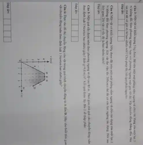 Câu 3: Một vật có khối lượng 5 mathrm(~kg) được đặt trên một mặt phẳng nằm ngang và chịu tác đụng cúa một lực 2 mathrm(N) không đổi theo phương ngang, hợp với phương ngang một góc 60 độ. Vật chuyển động thẳng đều. Hòi lực ma sát có giá trị là bao nhiêu mathrm(mN) ? Cho phép lấy kết quả phần nguyên.
Đáp án:
Câu 4: Một vật có khối lượng 500 mathrm(~g) được đặt trên một mặt phẳng nằm ngang và chịu tác dụng của một lực 2 mathrm(N) không đổi theo phương ngang. Khi vật đạt vận tốc 300 mathrm(~cm) / mathrm(s) thì tất cả các lực ngửng tác dụng. Hỏi sau thời gian 20 s vật có tốc độ là bao nhiêu mathrm(cm) / mathrm(s) ?
Đáp án:
Câu 5: Một quả cầu được ném theo phương ngang từ độ cao 80 mathrm(~m) . Thời gian mà quả cầu chuyển động tuân theo định luật I Newton bao nhiêu giây? Biết mathrm(g)=9,8 mathrm(~m) / mathrm(s)^2 . Kết quả được lấy đến 2 số thập phân.
Đáp án:
Câu 6: Dựa vào đồ thị chuyển động của vật trong quá trình chuyển động từ mathrm(A) đến mathrm(D) . Hãy cho biết thời gian vật chuyển động tuân theo định luật 1 Newton bao nhiêu giây?
Đáp án:

 mathrm(V) & (mathrm(m) / mathrm(s)) & & & 


Đáp án: