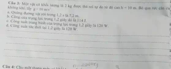 Câu 3: Một vật có khối lượng là 2 kg được thả rơi tự do từ độ cao
h=10m Bỏ qua sức cân cú: không khí, lấy
g=10m/s^2
a. Quãng đường vật rời trong 1,2 s là 7.2 m.
b. Công của trọng lực trong 1,2 giây đó là 114 J.
c. Công suất trung bình của trọng lực trong 1,2 giây là 120 W.
d. Công suất tức thời tại 1,2 giây là 12 o w.
__
....
..........
.........................................................................................................
.................................
a