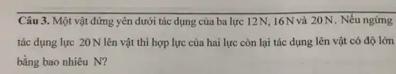 Câu 3. Một vật đứng yên dưới tác dụng của ba lực 12N, 16N và 20 N . Nếu ngừng
tác dụng lực 20N lên vật thì hợp lực của hai lực còn lại tác dụng lên vật có độ lớn
bằng bao nhiêu N?