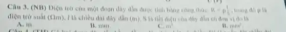 Câu 3. (NB) Diện trò của một đoạn day dần dược tinh bang cong thire: R=rho (1)/(5) trong do 9
diện trở suất (Omega m) 1 là chiều dài dây dân (m)	can dhy din có dom vi do li
A. m.
B. min
m^2
15. mm^2