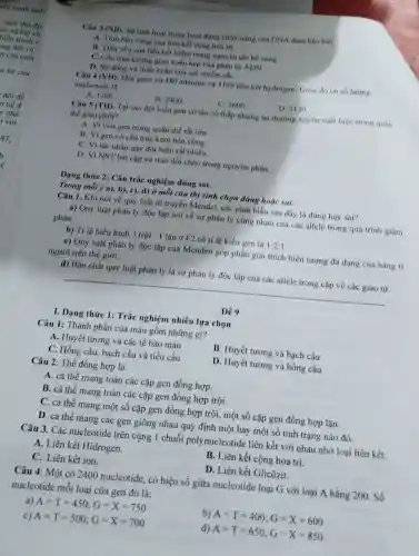 Câu 3 (NB). Sư linh hoạt trong hoạt động chức nǎng của DNA đàm bào bời:
A. Tinh ben vong của liên kết công hóa trị
B. Tính yếu của liên kết hiđro trong nguyên tắc bó sung
C. Câu trúc không gian xoán kép của phân từ ADN
D. Sự đóng và thảo xoắn của sợi nhiểm sác
Câu 4 (VD) Một gene có 480 adenine và 3120 liên kết hydrogen. Gene do có số lượng
nucleotide là
A. 1200
B. 2400
C. 3600
D. 3120
Câu 5 (TH). Tại sao đột biến gen có tần số thấp nhưng lại thường xuyên xuất hiện trong quân
the giao phoi?
A. Vi vốn gen trong quần thể rất lớn
B. Vi gen có cấu trúc kém bèn vong
C. Vi tác nhân gây đột biến rất nhiều
D. VI NST bắt cập và trao đồi chéo trong nguyên phân.
Dạng thức 2: Câu trắc nghiệm đúng sai.
Trong mỗi ý a),b), c), d) ở mỗi câu thí sinh chọn đáng hoặc sai.
Câu 1. Khi nói về quy luật di truyền Mendel, các phát biểu sau đây là đúng hay sai?
a) Quy luật phân ly độc lập nói về sự phân ly cùng nhau của các allele trong quá trinh giảm
phân.
b) Ti lệ hiểu hình 3 trội : 1 lặn ở F2 có tỉ lệ kiểu gen là 1:2:1
c) Quy luật phân ly độc lập của Menden góp phần giải thich hiện tượng đa dạng của hàng ti
người trên thế giới.
d) Bản chất quy luật phân ly là sự phân ly độc lập của các allele trong cặp về các giao từ.
__
De 9
I. Dạng thức 1:Trắc nghiệm nhiều lựa chon
Câu 1: Thành phần của máu gồm những gi?
A. Huyết tương và các tế bào máu
B. Huyết tương và bach cầu
C. Hồng cầu, bạch cầu và tiểu cầu
D. Huyết tương và hồng cầu
Câu 2: Thể đồng hợp là
A. cá thể mang toàn các cặp gen đồng hợp.
B. cá thể mang toàn các cặp gen đồng hợp trội.
C. cá thể mang một số cặp gen đồng hợp trội, một số cặp gen đồng hợp lǎn.
D. cá thể mang các gen giống nhau quy định một hay một số tính trạng nào đó.
Câu 3. Các nucleotide trên cùng 1 chuỗi polynucleotide liên kết với nhau nhờ loại liên kết:
A. Liên kết Hidrogen.
B. Liên kết cộng hóa trị.
D. Liên kết Glicôzit.
C. Liên kết ion.
Câu 4: Một có 2400 nucleotide, có hiệu số giữa nucleotide loại G với loại A bằng 200. Số
nucleotide mỗi loại của gen đó là:
a) A=T=450;G=X=750
b) A=T=400;G=X=600
c) A=T=500;G=X=700
d) A=T=650;G=X=850