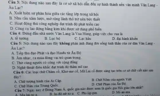 Câu 3: Nội dung nào sau đây là cơ sở xã hôi dẫn đến sư hình thành nền vǎn minh Vǎn Lang -
Âu Lac?
A. Xuất hiện sự phân hóa giữa các tầng lớp trong xã hội
B. Nhu cầu xâm lược, mở rộng lãnh thổ trở nên bức thiết
C. Hoạt động thủ công nghiệp đạt trình độ phát triển cao
D. Công cụ lao động bằng kim khí được sử dụng phổ biến
Câu 4: Đứng đầu nhà nước Vǎn Lang là Vua Hùng . giúp việc cho vua là
A. tế tướng
B. Lục bộ
C. Lạc hầu
D. đai hành khiển
Câu 5: Nội dung nào sau đây không phản ánh đúng đời sống tinh thần của cư dân Vǎn Lang -
Âu Lac?
A. Tiếp thu đạo Phật và đạo Hinđu từ Ấn Đô
B. Âm nhac, ca múa đóng vai trò quan trọng.
C. Thờ cúng người có công với cộng đồng
D. Nghệ thuật điêu khắc đạt trinh độ thẩm mĩ cao
Câu 6: Các loại chữ Chǎm cổ, Khơ -me cổ, Mã Lai cổ được sáng tạo trên cơ sở chữ viết nào sau
đây?
A. Chữ tượng hình của Ai Cập.
B. Chữ Nôm của người Việt.
C. Chữ Hán của Trung QuốC.
D. Chữ Phạn của Ấn Độ.
Câu 7: Ngày nay ở Đông Nam Á , quốc gia nào được xem là quốc gia Hồi giáo lớn nhất?
A. Ma-lai-xi-a
B. In-đô-nê -xi-a. C. Phi-lip-pin.
D. Mi-an-ma.