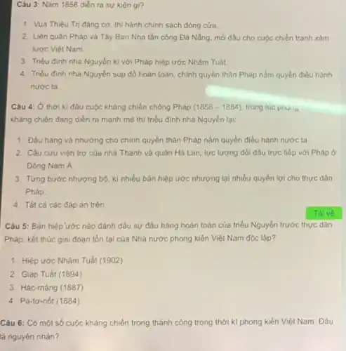 Câu 3: Nǎm 1858 diển ra sự kiện gì?
1. Vua Thiệu Trị đǎng cơ, thi hành chính sách đóng cửa.
2. Liên quân Pháp và Tây Ban Nha tấn công Đà Nẵng mở đầu cho cuộc chiến tranh xâm
lược Việt Nam.
3. Trièu đinh nhà Nguyễn kí với Pháp hiệp ước Nhâm Tuất.
4. Triều đinh nhà Nguyễn sụp đồ hoàn toàn, chính quyền thân Pháp nấm quyền điều hành
nước ta.
Câu 4: Ở thời kì đầu cuộc kháng chiến chống Pháp (1858-1884) trong lúc pnoing
kháng chiến đang diễn ra mạnh mẽ thì triều đỉnh nhà Nguyễn lai:
1. Đầu hàng và nhường cho chính quyền thân Pháp nắm quyền điều hành nước ta
2. Cầu cứu viện trợ của nhà Thanh và quân Hà Lan, lực lượng đối đầu trực tiếp với Pháp ở
Đông Nam Á.
3. Từng bước nhượng bộ, kí nhiều bản hiệp ước nhượng lại nhiều quyền lợi cho thực dân
Pháp.
4. Tất cả các đáp án trên.
Câu 5: Bản hiệp ước nào đánh dấu sự đầu hàng hoàn toàn của triều Nguyễn trước thực dân
Pháp, kết thúc giai đoạn tồn tại của Nhà nước phong kiến Việt Nam độc lập?
1. Hiệp ước Nhâm Tuất (1902)
2. Giáp Tuất (1894)
3. Hác-mǎng (1887)
4. Pa-tơ-nốt (1884)
Câu 6: Có một số cuộc kháng chiến trong thành công trong thời kì phong kiến Việt Nam. Đâu
là nguyên nhân?