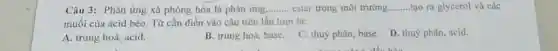 Câu 3: Phản ứng xà phòng hóa là phản ứng __ ester trong môi trường. __ tạo ra glycerol và các
muối của acid béo.Từ cần điền vào câu trên lần lượt là:
A. trung hoà, acid.
B. trung hoà, base.
C. thuỷ phân, base.D. thuỷ phân, acid.