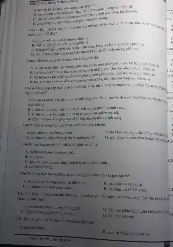 Câu 3: Pháp tuyến là đường thǎng
A. tạo với tia tới một góc vuông tại điểm tới.
B. tạo với mặt phân cách giữa hai môi trường góc vuông tại điểm tới.
C. tạo với mặt phân cách giữa hai môi trường một góc nhọn tại điểm tới.
D. song song với mặt phân cách giữa hai môi trường.
Câu 4: Khi một tia sáng đi từ không khí tới mặt phân cách giữa không khí và nước thị có thể ...
tượng nào dưới đây?
A. Chi có thể xảy ra hiện tượng khúc xạ.
B. Chi có thể xảy ra hiện tượng phản xạ.
C. Không thể đồng thời xảy ra cả hiện tượng khúc xạ lẫn hiện tượng phản xa.
D. Có thể đồng thời xảy ra cả hiện tượng khúc xạ lẫn hiện tượng phản xạ.
Câu 5: Khi ánh sáng đi từ nước vào không khí thì
A. tia tới và tia khúc xạ không nằm cùng trong mặt phẳng tới. Góc tới bằng góc khúc xạ.
B. tia tới và tia khúc xạ nằm cùng trong mặt phẳng tới. Góc tới nhỏ hơn góc khúc xạ.
C. thì tia tới và tia khúc xạ nằm cùng trong mặt phẳng tới. Góc tới bằng góc khúc xạ.
Câu 6: Dùng kẹp gắp một viên bi dưới đáy chậu lúc không có nước và lúc chậu đầy nước Phát biểu
đây chính xác?
A. Chậu có nước khó gắp hơn vì ánh sáng từ viên bi truyền đến mắt bị khúc xạ nên khó xác ở
của viên bi.
B. Chậu có nước khó gắp hơn vì có hiện tượng phản xạ ánh sáng.
C. Chậu có nước khó gắp hơn vì bị có nước làm giảm ma sát.
D. Chậu có nước khó gắp hơn vì có hiện tượng tán xạ ánh sáng.
Câu 7: Một tia sáng khi truyền từ nước ra không khí thì
A. góc khúc xạ lớn hơn góc tới.
C. tia khúc xạ hợp với pháp tuyến một góc 30^circ 
B. tia khúc xạ luôn nằm trùng với pháp tuyế
D. góc khúc xạ vẫn nằm trong môi trường Câu
Câu 8: Tia sáng truyền tới mắt là tia khúc xạ khi ta
A. ngắm một bông hoa trước mắt.
B. soi gương.
C. quan sát một con cá vàng đang bơi trong bể cá cảnh.
D. xem chiếu bóng.
Câu 9: Trong hiện tượng khúc xạ ánh sáng, góc khúc xạ r là góc tạo bởi
A. tia khúc xạ và pháp tuyến tại điểm tới.
C. tia khúc xạ và mặt phân cách.
B. tia khúc xạ và tia tới.
D. tia khúc xạ và điểm tới.
Câu 10: Một tia sáng đèn pin được rọi từ không khí vào một xô nước trong. Tại đâu sẽ xảy ra hiệ
khúc xạ ánh sáng?
A. Trên đường truyền trong không khí.
B. Tại mặt phân cách giữa không khí và nướ.
C. Trên đường truyền trong nướC.
D. Tại đáy xô nướC.
Câu 11: Ta có tia tới và tia khúc xạ trùng nhau khi
A. góc tới bằng 0.
B. góc tới bằng góc khúc xạ.
Câ
góc