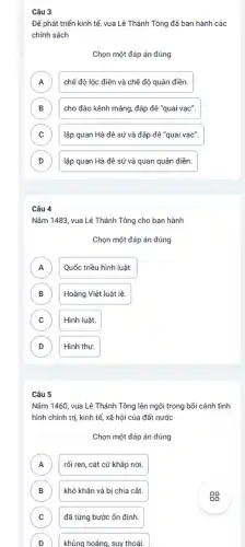 Câu 3
Để phát triển kinh tế, vua Lê Thánh Tông đã ban hành các
chính sách
Chọn một đáp án đúng
A chế độ lộc điền và chế độ quân điền. A
B cho đào kênh máng ,đắp đê "quai vạc". B
C lập quan Hà đê sứ và đắp đê "quai vạc". C
D lập quan Hà đê sứ và quan quân điền. D
Câu 4
Nǎm 1483, vua Lê Thánh Tông cho ban hành
Chọn một đáp án đúng
A Quốc triều hình luật.
n
B Hoàng Việt luật lệ. B
C Hình luật. C
D D
Hình thư.
Câu 5
Nǎm 1460, vua Lê Thánh Tông lên ngôi trong bối cảnh tình
hình chính trị, kinh tế,xã hội của đất nước
Chọn một đáp án đúng
A rối ren, cát cứ kháp nơi. A
B khó khǎn và bị chia cắt. B
C đã từng bước ổn định. C
D )
khủng hoảng, suy thoái.