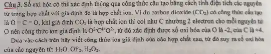 Câu 3. Số oxi hóa có thể xác định thông qua công thức cấu tạo bằng cách tính điện tích các nguyên
từ trong hợp chất với giả định đó là hợp chất ion . Ví dụ carbon dioxide (CO_(2)) có công thức cấu tạo
là O=C=O , khi giả định CO_(2) là hợp chất ion thì coi như C nhường 2 electron cho mỗi nguyên từ
nên công thức ion giả định là O^2-C^4+O^2- , từ đó xác định được số oxi hóa của O là -2 , của C là +4
Dựa vào cách trên hãy viết công thức ion giả định của các hợp chất sau từ đó suy ra số oxi hóa
của các nguyên tử: H_(2)O,OF_(2),H_(2)O_(2)