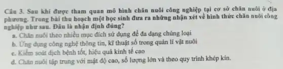 Câu 3. Sau khi được tham quan mô hình chǎn nuôi công nghiệp tại cơ sở chǎn nuôi ở địa
phương. Trong bài thu hoạch một học sinh đưa ra những nhận xét về hình thức chǎn nuôi công
nghiệp như sau. Đâu là nhận định đúng?
a. Chǎn nuôi theo nhiều mục đích sử dụng để đa dạng chủng loại
b. Ứng dụng công nghệ thông tin, kĩ thuật số trong quản lí vật nuôi
c. Kiểm soát dịch bệnh tốt, hiệu quả kinh tế cao
d. Chǎn nuôi tập trung với mật độ cao, số lượng lớn và theo quy trình khép kín.