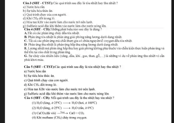 Câu 3 (SBT - CTST):Các quá trình sau đây là tỏa nhiệt hay thu nhiệt ?
a) Nước hóa rắn
b) Sự tiêu hóa thức ǎn
c) Quá trình chạy của con người.
d) Khí CH_(4) đốt trong lò.
e) Hòa tan KBr vào nước làm cho nước trở nên lạnh.
g) Sulfuric acid đắc khi thêm vào nước làm cho nước nóng lên
Câu 4 (SBT - CD): Những phát biêu nào sau đây là đúng ?
A.Tất cả các phản ứng cháy đều tỏa nhiệt.
B. Phản ứng tỏa nhiệt là phản ứng giải phóng nǎng lượng dưới dạng nhiệt.
C. Tất cả các phản ứng mà chất tham gia có chứa nguyên tố oxygen đều tỏa nhiệt.
D. Phản ứng thu nhiệt là phản ứng hấp thụ nǎng lượng dưới dạng nhiệt.
E. Lượng nhiệt mà phản ứng hấp thụ hay giải phóng không phụ thuộc vào điều kiện thực hiện phản ứng và
thể tồn tại của chất trong phản ứng.
G. Sự cháy của nhiên liệu (xǎng, dầu khí , gas, than, gỗ, __ ) là những ví dụ về phản ứng thu nhiệt vì cần
phải khơi màu.
Câu 5 (SBT - CTST):Các quá trình sau đây là tỏa nhiệt hay thu nhiệt ?
a) Nước hóa rǎn
b) Sự tiêu hóa thức ǎn.
c) Quá trình chạy của con người.
d) Khí CH_(4) đốt trong lò.
e) Hòa tan KBr vào nước làm cho nước trở nên lạnh.
g) Sulfuric acid đặc khi thêm vào nước làm cho nước nóng lên.
Câu 6 (SBT - CD):Mỗi quá trình sau đây là thu nhiệt hay tỏa nhiệt ?
(1) H_(2)O(lgrave (o)ng,hat (sigma )25^circ C)arrow H_(2)O(hoi,hat (sigma )100^circ C)
H_(2)O(lacute (o)ng,stackrel (circ )(o)25^circ C)arrow H_(2)O(racute (a)n,hat (o)0^circ C)
(3) CaCO_(3)(dacute (a) vgrave (o)i)xrightarrow (Nung)CaO+CO_(2)
(4) Khí methane (CH_(4)) cháy trong oxygen.