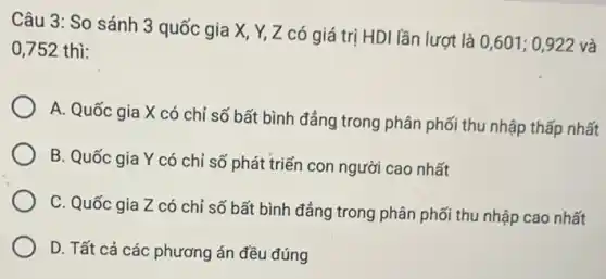 Câu 3: So sánh 3 quốc gia X, Y,Z có giá trị HDI lần lượt là
0,601;0,922 và 0,752 thì:
A. Quốc gia X có chỉ số bất bình đẳng trong phân phối thu nhập thấp nhất
B. Quốc gia Y có chỉ số phát triển con người cao nhất
C. Quốc gia Z có chỉ số bất bình đẳng trong phân phối thu nhập cao nhất
D. Tất cả các phương án đều đúng