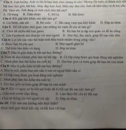 Câu 3: Tình huống: Ánh và Hà là bạn thân chơi chung từ nhỏ. Nhưng Hà luôn có thành tích nối
bật hơn: học giỏi,hát hay, nhảy đẹp hơn Ánh. Điều này làm cho Ánh rất khó chịu và đi nói xâu
Hà. Theo em, Anh đang có tính cách như thế nào?
A. Tốt bụng
B. Thân thiện
C. Đố kị
D. Hài hước
Câu 4: Khi gặp khó khǎn, em nên làm gì?
A. Lùi bước, nản chi
B. Bỏ cuộc
C. Sǎn sàng vượt qua khó khǎn
D. Đáp án khác
Câu 5: Để tiết kiệm thời gian, vào những lúc rảnh rỗi em sẽ làm gì?
A. Chơi rất nhiều thế loại game.
B. Rủ bạn bè tụ tập nơi quán xá để ǎn uống.
C. Lên Facebook nói chuyện với mọi người.D. Học bài, đọc sách, giúp bố mẹ việc nhà.
Câu 6: Lợi ích của việc thể hiện tinh thân trách nhiệm trong công việc?
A. Được bạn bè yêu quý
B. Mọi người ghét bỏ
C. Thế hiện bản thân vô dụng
D. Đáp án khác
Câu 7: Đâu là giấu hiệu bị bắt nạt học đường?
A. Nam đe dọa Khánh phải làm hộ bài tập. B. Cả lớp cùng tham gia hoạt động trải nghiệm
C. Minh phải làm bài kiểm tra cuối kỳ
D. Thư học giỏi và luôn giúp đỡ bạn bè của mình
Câu 8: Đâu là giâu hiệu bị bắt nạt học đường?
A. Hoa bị một nhóm bạn nói xâu vì em có ngoại hình xâu xí
B. Cả lớp cùng tham gia hoạt động trải nghiệm
C. Minh phải làm bài kiêm tra cuối kỳ
D. Thư học giỏi và luôn giúp đỡ bạn bè của mình
Câu 9: Khi có nguy cơ bị bặt nạt hoặc đã bị bắt nạt thì em nên làm gì?
. Giâu một mình chịu đựng
B. Làm theo lời của kẻ bắt nạt
. Chia sẻ thông tin với người tin cậy
D. Đáp án khác
âu 10: Việc nào em không nên thực hiện?
Bình tĩnh giải thích khi xảy ra bật hòa với bạn
