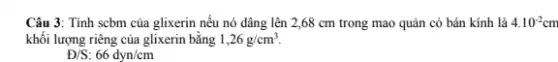 Câu 3: Tính scbm của glixerin nếu nó dâng lên 2,68 cm trong mao quản có bán kính là 4.10^-2cm
khối lượng riêng của glixerin bằng 1,26g/cm^3
Đ/S: 66dyn/cm