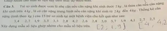 Câu 3. Trè sơ sinh được xem là nhẹ cân nếu cân nặng khi sinh dưới 2 kg , là thừa cân nều cân nặng
sinh trên 4 kg , là có cân nặng trung bình nếu cân nặng khi sinh từ 2kg đến 4 kg . Thống kê cân
(tính theo kg)của 15 trẻ sơ sinh tại một bệnh viện cho kết quả như sau:
3,4 2,7 1,9 3,5 3,3 2,3 4,2 2,6 2,8 3,0 3,7 3,9 4,1 2,7 2,5
Xây dựng mẫu số liệu ghép nhóm cho mẫu số liệu trên.