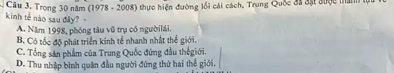 Câu 3. Trong 30 nǎm (1978-2008) thực hiện đường lối cải cách, Trung Quốc đã đạt được tham tqu ve
kinh tế nào sau đây?
A. Nǎm 1998, phóng tàu vũ trụ có ngườilái.
B. Có tốc độ phát triển kinh tế nhanh nhất thế giới.
C. Tổng sản phẩm của Trung Quốc đứng đầu thếgiới.
D. Thu nhập bình quân đầu người đứng thứ hai thế giới.