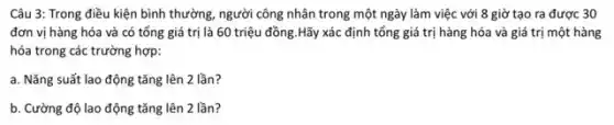 Câu 3: Trong điều kiện bình thường, người công nhân trong một ngày làm việc với 8 giờ tạo ra được 30
đơn vị hàng hóa và có tổng giá trị là 60 triệu đồng.Hãy xác định tổng giá trị hàng hóa và giá trị một hàng
hóa trong các trường hợp:
a. Nǎng suất lao động tǎng lên 2 lần?
b. Cường độ lao động tǎng lên 2 lần?