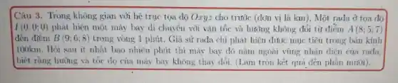 Câu 3 . Trong khô ng gian với he tru toa do Oryz chot tác idon vi là km i), Một rada ở tọa độ
I(0;0;0) phát hiế mot má bay di chui tên với vận tố và hiróng không đổi từ điểm A(8;5;7)
đến điểm B(9;6;8) trong vòng 1 phút . Giá sử rada ch i phát hie n duoe mu tiêu trong : bán kính
100km . Hỏi sau ít nhat bao nhien phit thì máy hav đó nàm ngoài villig nhạt dien của rada.
biết m. Hỏi sau máy bay khong thay doi.(Làm tròn kết quả đến phần