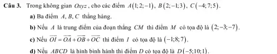 Câu 3. Trong không gian Oxyz, cho các điểm A(1;2;-1),B(2;-1;3),C(-4;7;5)
a) Ba điểm A,B,C thẳng hàng.
b) Nếu A là trung điểm của đoạn thẳng CM thì điểm M có tọa độ là (2;-3;-7)
c) Nếu overrightarrow (OI)=overrightarrow (OA)+overrightarrow (OB)+overrightarrow (OC) thì điểm I có tọa độ là (-1;8;7)
d) Nếu ABCD là hình bình hành thì điểm D có tọa độ là D(-5;10;1)