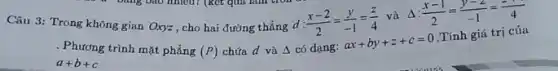 Câu 3: Trong không gian Oxyz, cho hai đường thẳng
d:(x-2)/(2)=(y)/(-1)=(z)/(4)
và Delta :(x-1)/(2)=(y-2)/(-1)=(-1)/(4)
(P) chứa d và Delta  có dạng:
ax+by+z+c=0
Tính giá trị của
. Phương trình mặt phẳng
a+b+c