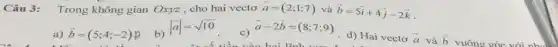 Câu 3: Trong không gian Oxyz , cho hai vectơ overrightarrow (a)=(2;1;7) và overrightarrow (b)=5overrightarrow (i)+4overrightarrow (j)-2overrightarrow (k)
a) overrightarrow (b)=(5;4;-2)
b)
vert overrightarrow (a)vert =sqrt (10)
c)
overrightarrow (a)-2overrightarrow (b)=(8;7;9)
d) Hai vectơ overrightarrow (a)