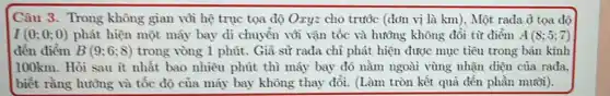 Câu 3. Trong không gian vỏi hệ trục tọa độ Oxy=cho trước (đơn vị là km), Một rađa ở tọa độ
I(0;0;0) phát hiện một máy bay di chuyển vôi vận tốc và hướng không đổi từ điểm A(8;5;7)
đến điểm B(9;6;8) trong vòng 1 phút.Giả sử rađa chi phát hiện được mục tiêu trong bán kính
100km. Hỏi sau ít nhất bao nhiêu phút thì máy bay đó nằm ngoài vùng nhận diện của rađa.
biết rằng hướng và tốc độ của máy bay không thay đổi (Làm tròn kết quả đến phần mười).