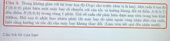 Câu 3. Trong không gian với hệ trục tọa độ Oxyz cho trước (đơn vị là km), Một rađa Ở tọa độ
I(0;0;0)
phát hiện một máy bay di chuyển với vận tốc và hướng không đổi từ điểm
A(8;5;7) đến điểm B(9;6;8)
trong vòng 1 phút . Giả sử rađa chỉ phát hiện được mục tiêu trong bán kính
100km. Hỏi sau ít nhất bao nhiêu phút thì máy bay đó nằm ngoài vùng nhận diện của rađa.
biết rằng hướng và tốc độ của máy bay không thay đổi . (Làm tròn kết quả đến phần mười).
__