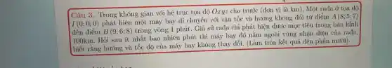 Câu 3. Trong không gian với hệ trục tọa độ Oxyz cho trước (đơn vị là km), Một rađa , ỏ tọa độ
I(0;0;0)
phát hiện một máy bay di chuyển với vận tốc và hướng không đổi từ điểm
A(8;5;7)
đến điểm B(9;6;8)
trong vòng 1 phút . Giả sử rađa chỉ phát hiện được mục tiêu trong bán kính
1100km. Hỏi sau ít nhất bao nhiêu phút thì máy bay đó nằm ngoài vùng nhận diện của rađa,
biết rằng hướng và tốc độ của máy bay không thay đổi. (Làm tròn kết quả đến phần mười).