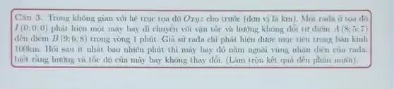 Câu 3. Trong không gian voi he true tọa dộ Oxyz cho trước (đơn vị là km). Một rada ở toa dô
I(0;0;0) phát hiện một máy bay di chuyển với vận tốc và hướng không đổi từ điểm A(8;5:7)
đến diểm B(9;6;8) trong vòng 1 phút . Giả sử rada chi phát hiện dước mục tiêu trong bán kính
100km. Hỏi sau ít nhất bao nhiêu phút thì máy bay đó nằm ngoài vùng nhận dien của rada.
biết rằng hướng và tốc độ của máy bay không thay dổi (Làm tròn kết quả đến phần mười).