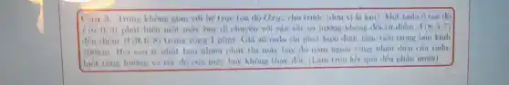 Câu 3. Trong không gian voi he true toa độ Oryz cho tritôc (don vi là km)Một rula Oton do
1(0;0;0) phát hiện một máy bay di chuyển vòi vận tốc và hương không đổi từ điểm A(8;5;7)
đôn điểm B(9;6;8) trong vòng 1 phút Gia sử rada chi phát hiện được mục tiêu trong bán kính
100km. Hỏi sau it nhất bao nhiên phút thi máy bay dó nằm ngoài vùng nhận dien cua radin,
biết rằng hướng và tác do cun máy bay khong thay dol (Làm tròn kết qui dén phàn mutơi).