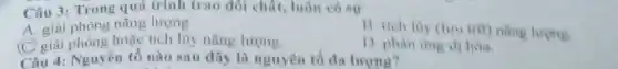 Câu 3: Trong quá trình trao đôi chất, luôn có sư
A. giải phóng nǎng lượng.
(C) giải phóng hoặc tích lũy nǎng lượng.
trit) nǎng lương
D. phàn ting di hoa
Câu 4: Nguyên tố nào sau dây li nguyên tố đa lurong?