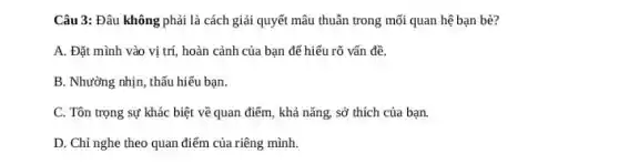 Câu 3: Đâu không phải là cách giải quyết mâu thuẫn trong mối quan hệ bạn bè?
A. Đặt mình vào vị trí, hoàn cảnh của bạn để hiểu rõ vấn đề.
B. Nhường nhịn, thấu hiếu bạn.
C. Tôn trọng sự khác biệt về quan điểm, khả nǎng, sở thích của bạn.
điểm của riêng mình.