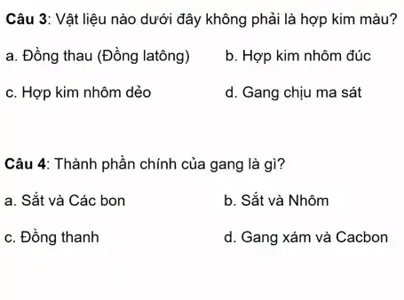 Câu 3: Vật liệu nào dưới đây không phải là hợp kim màu?
a. Đồng thau (Đồng latông)
b. Hợp kim nhôm đúc
c. Hợp kim nhôm dẻo
d. Gang chịu ma sát
Câu 4: Thành phần chính của gang là gì?
a. Sắt và Các bon
b. Sắt và Nhôm
c. Đồng thanh
d. Gang xám và Cacbon