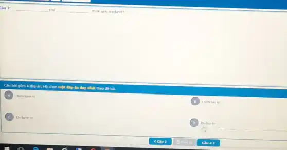 Câu 3: __ you __ work next weekend?
Câu hol gồm 4 đáp án, HS chọn một đáp án duy nhất theo đề bài.
A Doeshave to
B Does/has to
C Do have to
D Dohas to