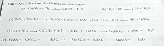 Câu 3. Xác định vai trò các chất trong các phản ứng sau:
(a) Ca(OH)_(2)+Cl_(2)xrightarrow (30^circ )CaOCl_(2)+H_(2)O;
(b) 2H_(2)S+SO_(2)arrow 3S+2H_(2)O
(c) 2NO_(2)+2NaOHarrow NaNO_(3)+NaNO_(2)+H_(2)O (d) SO_(2)+Br_(2)+H_(2)Oarrow HBr+H_(2)SO_(4)
(e). Ca+H_(2)Oarrow Ca(OH)_(2)+H_(2)uparrow  (f) Fe+H_(2)SO_(4)arrow Fe_(2)(SO_(4))_(3)+SO_(2)+H_(2)O
(g) Fe_(3)O_(4)+KMnO_(4)+ H_(2)SO_(4)arrow Fe_(2)(SO_(4))_(3)+K_(2)SO_(4)+ MnSO_(4)+ H_(2)O