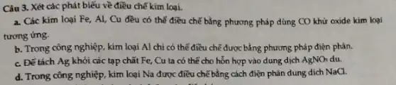 Câu 3. Xét các phát biểu về điều chế kim loại.
a. Các kim loại Fe, Al, Cu đều có thể điều chế bằng phương pháp dùng CO khử oxide kim loại
tương ứng.
b. Trong công nghiệp kim loại Al chỉ có thể điều chế được bằng phương pháp điện phân.
c. Để tách Ag khỏi các tạp chất Fe, Cu ta có thể cho hỗn hợp vào dung dịch AgNO_(3) du.
d. Trong công nghiệp kim loại Na được điều chế bằng cách điện phân dung dịch NaCl.