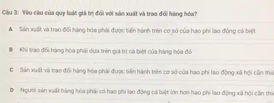 Câu 3: Yêu cầu của quy luật giá trị đối với sản xuất và trao đổi hàng hóa?
A Sản xuất và trao đối hàng hóa phải được tiến hành trên cơ sở của hao phí lao động cá biệt
B Khi trao đổi hàng hóa phải dựa trên giá trị cá biệt của hàng hóa đó
C Sản xuất và trao đổi hàng hóa phải được tiến hành trên cơ sở của hao phí lao động xã hội cần thié
D Người sản xuất hàng hóa phải có hao phí lao động cá biệt lớn hơn hao phí lao động xã hội cần thi