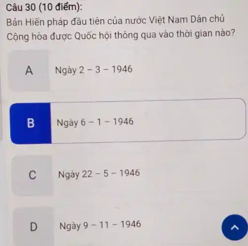 Câu 30 (10 điểm):
Bản Hiến pháp đầu tiên của nước Việt Nam Dân chủ
Cộng hòa được Quốc hội thông qua vào thời gian nào?
A
Ngày 2-3-1946
B
Ngày 6-1-1946
C
Ngày 22-5-1946
D