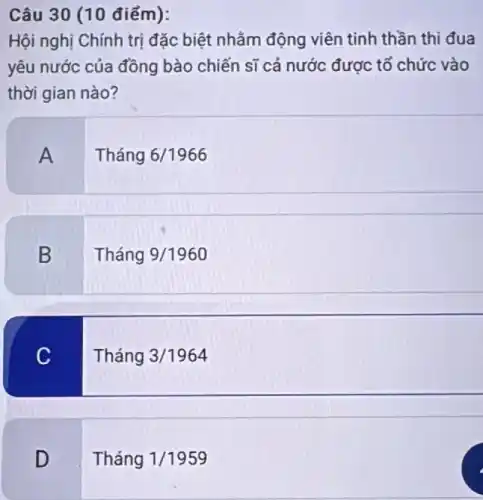 Câu 30 (10 điểm):
Hội nghị Chính trị đặc biệt nhằm động viên tinh thần thi đua
yêu nước của đồng bào chiến sĩ cả nước được tổ chức vào
thời gian nào?
A
Tháng 6/1966
B
Tháng 9/1960
C
Tháng 3/1964
D
Tháng 1/1959