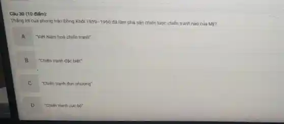 Câu 30 (10 điểm):
Thǎng lợi của phong trào Đồng Khởi 1959-1960 đã làm phá sản chiến lược chiến tranh nào của Mỹ?
A
Việt Nam hoá chiến tranh"
B
"Chiến tranh đặc biệt"
C
"Chiến tranh đơn phương"
D
"Chiến tranh cục bộ"