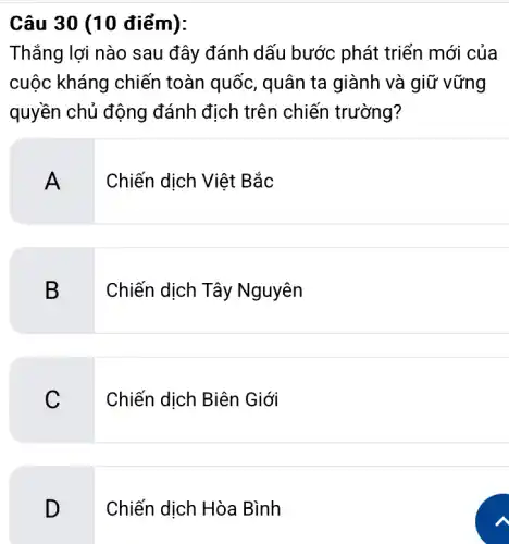 Câu 30 (10 điểm):
Thắng lợi nào sau đây đánh dấu bước phát triển mới của
cuộc kháng chiến toàn quốc, quân ta giành và giữ vững
quyền chủ động đánh địch trên chiến trường?
A
Chiến dịch Việt Bắc
B
Chiến dịch Tây Nguyên
C
Chiến dịch Biên Giới
D
Chiến dịch Hòa Bình