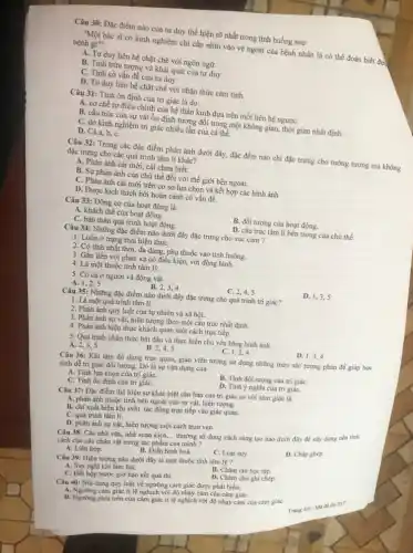 Câu 30: Đặc điểm nào của tư duy thể hiện rõ nhất trong tình huống sau:
"Một bác sĩ có kinh nghiệm chỉ cần nhìn vào vẻ ngoài của bệnh nhân là có thể đoán biết đư
bệnh gi?".
A. Tư duy liên hệ chặt chẽ với ngôn ngữ.
B. Tính trừu tượng và khái quát của tư duy.
C. Tính có vấn đề của tư duy.
D. Tư duy liên hệ chặt chẽ với nhận thức cảm tính.
Câu 31: Tính ổn định của tri giác là do:
A. cơ chế tự điều chinh của hệ thần kinh dựa trên mối liên hệ ngượC.
B. cấu trúc của sự vật ổn định tương đối trong một không gian, thời gian nhất định.
C. do kinh nghiệm trị giác nhiều lần của cá thể.
D. Cả a, b, C.
Câu 32: Trong các đặc điểm phản ánh dưới đây, đặc đểm nào chi đặc trưng cho tưởng tượng mà không
đặc trưng cho các quá trình tâm lí khác?
A. Phản ánh cái mới, cái chưa biết.
B. Sự phản ánh của chủ thể đối với thế giới bên ngoài.
C. Phản ánh cái mới trên cơ sở lựa chọn và kết hợp các hình ảnh
D. Được kích thích bởi hoàn cảnh có vấn đề.
Câu 33: Động cơ của hoạt động là:
A. khách thể của hoạt động.
B. đối tượng của hoạt động.
C. bản thân quá trình hoạt động.
D. cấu trúc tâm lí bên trong của chủ thể.
Câu 34: Những đặc điểm nào dưới đây đặc trưng cho xúc cảm ?
1. Luôn ở trạng thái hiện thựC.
2. Có tính nhất thời, đa dạng, phụ thuộc vào tình huống.
3. Gắn liền với phản xạ có điều kiện, với động hình.
4. Là một thuộc tính tâm lý.
5. Có cả ở người và động vật
A. 1,2,5
B. 2.3.4
C. 2,4,5
D. 1,3,5
Câu 35: Những đặc điểm nào dưới đây đặc trưng cho quá trình tri giác?
1. Là một quá trình tâm lí.
2. Phản ánh quy luật của tự nhiên và xã hội.
3. Phản ánh sự vật, hiện tượng theo một cấu trúc nhất định.
4. Phản ánh hiện thực khách quan một cách trực tiếp.
5. Quá trình nhận thức bắt đầu và thực hiện chủ yếu bằng hình ảnh.
D. 1.34
B.2,4,5
C. 1,2,4
A. 2,3,5
Câu 36: Khi làm đồ dùng trực quan,giáo viên tường sử dụng những màu sắc tượng phân để giúp học
sinh dễ tri giác đối tượng. Đó là sự vận dụng của :
A. Tính lựa chọn của tri giáC.
B. Tính đối tượng của tri giáC.
C. Tính ổn định của tri giáC.
D. Tính ý nghĩa của tri giáC.
Câu 37: Đặc điểm thể hiện sự khác biệt cǎn bản của tri giác so với cảm giác là:
A. phản ánh thuộc tính bên ngoài của sự vật, hiện tượng.
B. chi xuất hiện khi svht tác động trực tiếp vào giác quan.
C. quá trình tâm lí.
D. phàn ánh sự vật.hiện tượng một cách trọn vẹn.
Câu 38: Các nhà vǎn, nhà soạn kịch. __
thường sử dụng cách sáng tạo nào dưới đây để xây dựng nên tinh
cách cho các nhân vật trong tác phẩm của mình ?
A. Liên hợp.
B. Điển hình hoá.
C. Loại suy
D. Chấp ghép.
Câu 39: Hiện tượng nào dưới đây là một thuộc tính tâm lý ?
A. Suy nghĩ khi làm bài.
B. Chǎm chi học tập.
D. Chǎm chú ghi chép.
C. Hổi hộp trước giờ báo kết quả thi.
Câu 40: Nôi dung quy luật về ngưỡng cảm giác được phát biểu:
cảm giác tỉ lệ nghịch với độ nhạy cảm của cảm giáC.
B. Ngường phía trên của cảm giác ti lệ nghịch với độ nhạy cảm của cảm giáC.
Trang 46-Made thi 357