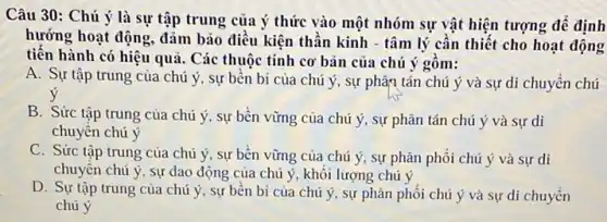 Câu 30: Chú ý là sự tập trung của ý thức vào một nhóm sự vật hiện tượng để định
hướng hoạt động, đảm bảo điều kiện thần kinh - tâm lý cần thiết cho hoạt động
tiến hành có hiệu quả. Các thuộc tính cơ bản của chú ý gồm:
A. Sự tập trung của chú ý, sự bên bi của chú ý, sự phân tán chú ý và sự di chuyền chú
B. Sức tập trung của chú ý, sự bền vững của chú ý, sự phân tán chú ý và sự di
chuyên chú ý
C. Sức tập trung của chú ý, sự bền vững của chú ý, sự phân phối chú ý và sự di
chuyên chú ý, sự dao động của chú ý, khôi lượng chú ý
D. Sự tập trung của chú ý, sự bên bi của chú ý, sự phân phối chủ ý và sự di chuyền
chú ý