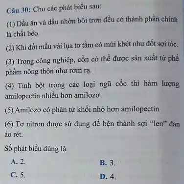 Câu 30: Cho các phát biểu sau:
(1) Dầu ǎn và dầu nhờn bôi trơn đều có thành phần chính
là chất béo.
(2) Khi đốt mẫu vải lụa tơ tằm có mùi khét như đốt sợi tóC.
(3) Trong công nghiệp.cồn có thể được sản xuất từ phế
phẩm nông thôn như rơm rạ.
(4) Tinh bột trong các loại ngũ cốc thì hàm lượng
amilopectin nhiều hơn amilozơ
(5) Amilozơ có phân từ khối nhỏ hơn amilopectin
(6) Tơ nitron được sử dụng để bện thành sợi "len" đan
áo rét.
Số phát biểu đúng là
A. 2.
B. 3.
C. 5.
D. 4.