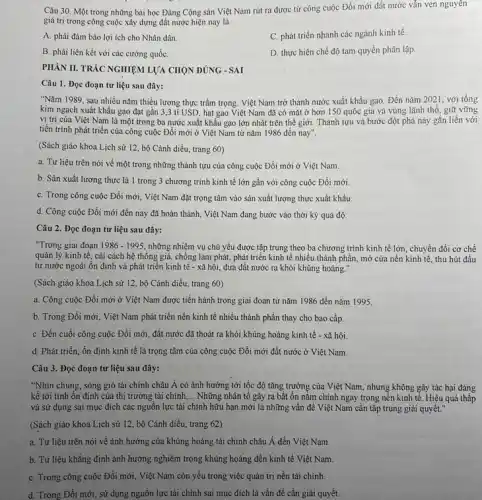 Câu 30. Một trong những bài học Đảng Cộng sản Việt Nam rút ra được từ công cuộc Đổi mới đất nước vẫn vẹn nguyên
giá trị trong công cuộc xây dựng đất nước hiện nay là
A. phải đảm bảo lợi ích cho Nhân dân
C. phát triển nhanh các ngành kinh tế.
B. phải liên kết với các cường quốC.
D. thực hiện chế độ tam quyền phân lập
PHÀN II. TRÁC NGHIỆM LỰA CHỌN ĐÚNG - SAI
Câu 1. Đọc đoạn tư liệu sau đây:
"Nǎm 1989, sau nhiều nǎm thiếu lương thực trầm trọng. Việt Nam trở thành nước xuất khẩu gạo. Đến nǎm 2021, với tổng
kim ngạch xuất khẩu gạo đạt gần 3,3 tỉ USD.hạt gạo Việt Nam đã có mặt ở hơn 150 quốc gia và vùng lãnh thổ giữ vững
vị trí của Việt Nam là một trong ba nước xuất khẩu gạo lớn nhất trên thế giới. Thành tựu và bước đột phá này gắn liền với
tiến trình phát triển của công cuộc Đổi mới ở Việt Nam từ nǎm 1986 đến nay".
(Sách giáo khoa Lịch sử 12, bộ Cảnh diều, trang 60)
a. Tư liệu trên nói về một trong những thành tựu của công cuộc Đối mới ở Việt Nam.
b. Sản xuất lương thực là 1 trong 3 chương trình kinh tế lớn gần với công cuộc Đổi mới.
C. Trong công cuộc Đổi mới, Việt Nam đặt trọng tâm vào sản xuất lượng thực xuất khẩu.
d. Công cuộc Đổi mới đến nay đã hoàn thành, Việt Nam đang bước vào thời kỳ quá độ.
Câu 2. Đọc đoạn tư liệu sau đây:
"Trong giai đoạn 1986-1995 những nhiệm vụ chủ yếu được tập trung theo ba chương trình kinh tế lớn, chuyển đối cơ chế
quản lý kinh tế.cải cách hệ thống giá, chồng lạm phát,, phát triển kinh tế nhiều thành phần, mở cửa nền kinh tế.thu hút đầu
tư nước ngoài ôn định và phát triển kinh tế - xã hội,đưa đất nước ra khỏi khủng hoảng."
(Sách giáo khoa Lịch sử 12, bộ Cánh diều, trang 60)
a. Công cuộc Đổi mới ở Việt Nam được tiến hành trong giai đoạn từ nǎm 1986 đến nǎm 1995.
b. Trong Đổi mới, Việt Nam phát triển nền kinh tế nhiều thành phần thay cho bao cấp.
C. Đến cuối công cuộc Đổi mới, đất nước đã thoát ra khỏi khủng hoảng kinh tế - xã hội.
d. Phát triển, ổn định kinh tế là trọng tâm của công cuộc Đối mới đất nước ở Việt Nam.
Câu 3. Đọc đoạn tư liệu sau đây:
"Nhìn chung, sóng gió tài chính châu Á có ảnh hưởng tới tốc độ tǎng trưởng của Việt Nam, nhưng không gây tác hại đáng
kể tới tinh ổn định của thị trường tài chính, __ Những nhân tô gây ra bất ổn nằm chính ngay trong nền kinh tế. Hiệu quả thấp
và sử dụng sai mục đích các nguồn lực tài chính hữu hạn mới là những vấn đề Việt Nam cần tập trung giải quyết."
(Sách giáo khoa Lịch sử 12, bộ Cánh diều, trang 62)
a. Tư liệu trên nói về ảnh hưởng của khủng hoảng tải chính châu Á đến Việt Nam.
b. Tư liệu khǎng định ảnh hưởng nghiêm trọng khủng hoảng đến kinh tế Việt Nam.
C. Trong công cuộc Đồi mới, Việt Nam còn yếu trong việc quản trị nền tài chính.
d. Trong Đổi mới, sử dụng nguồn lực tài chỉnh sai mục đích là vấn đề cần giải quyết.