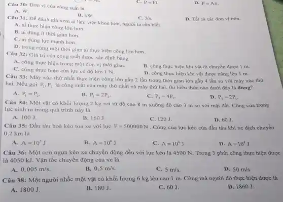 Câu 30: Đơn vị của công suất là
C. P=Ft.
D. P=As
A. W.
B. kW.
D. Tất cả các đơn vị trên.
Câu 31: Đề đánh giá xem ai làm việc khoẻ hơn, người ta cần biết
C. J/s
A. ai thực hiện công lớn hơn.
B. ai dùng ít thời gian hơn.
C. ai dùng lực mạnh hơn.
D. trong cùng một thời gian ai thực hiện công lớn hơn.
Câu 32: Giá trị của công suất được xác định bằng
A. công thực hiện trong một đơn vị thời gian.
B. công thực hiện khi vật di chuyển được 1 m.
C. công thực hiện của lực có độ lớn 1 N.
D. công thực hiện khi vật được nâng lên 1 m.
Câu 33: Máy xúc thứ nhất thực hiện công lớn gấp 2 lần trong thời gian lớn gấp 4 lần so với máy xúc thứ
hai. Nếu gọi P_(1),P_(2) là công suất của máy thứ nhất và máy thứ hai, thì biểu thức nào dưới đây là đúng?
A. P_(1)=P_(2)
B. P_(1)=2P_(2)
C. P_(2)=4P_(1)
D. P_(2)=2P_(1)
Câu 34: Một vật có khối lượng 2 kg rơi từ độ cao 8 m xuống độ cao 3 m so với mặt đất.. Công của trọng
lực sinh ra trong quá trình này là
A. 100J.
B. 160J.
C. 120J.
D. 60J.
Câu 35: Đầu tàu hoả kéo toa xe với lực F=500000N . Công của lực kéo của đầu tàu khi xe dịch chuyển
0,2 km là
A. A=10^5J
B. A=10^8J
C. A=10^6J
D. A=10^4J
Câu 36: Một con ngựa kéo xe chuyển động đều với lực kéo là 4500 N Trong 3 phút công thực hiện được
là 4050 kJ . Vận tốc chuyển động của xe là
A. 0,005m/s
B. 0,5m/s
C. 5m/s
D. 50m/s
Câu 38: Một người nhấc một vật có khối lượng 6 kg lên cao 1 m . Công mà người đó thực hiện được là
A. 1800J.	B. 180 J.
D. 1860J.
C. 60J.