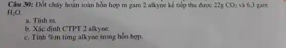 Câu 30: Đốt cháy hoàn toàn hỗn hợp m gam 2 alkyne kế tiếp thu được 22g CO_(2) và 6,3 gam
H_(2)O
a. Tính m.
b. Xác định CTPT 2 alkyne.
c. Tính %  m từng alkyne trong hỗn hợp.