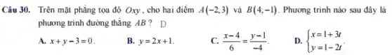 Câu 30. Trên mặt phẳng tọa độ Oxy , cho hai điểm A(-2;3) và B(4;-1) . Phương trình nào sau đây là
phương trình đường thẳng AB? D
A. x+y-3=0
B. y=2x+1
C. (x-4)/(6)=(y-1)/(-4)
D.  ) x=1+3t y=1-2t