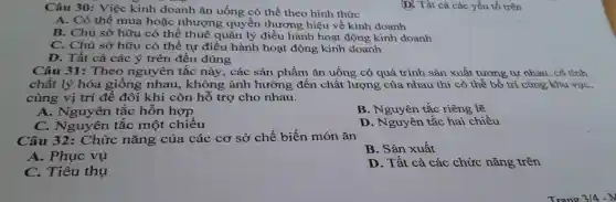 Câu 30: Việc kinh doanh ǎn uống có thể theo hình thức
A. Có thể mua hoặc nhượng quyền thương hiệu về kinh doanh
B. Chủ sở hữu có thể thuê quản lý điều hành hoạt động kinh doanh
C. Chủ sở hữu có thể tự điều hành hoạt động kinh doanh
D. Tất cả các ý trên đều đúng
Câu 31: Theo nguyên tắc này , các sản phẩm ǎn uống có quá trình sản xuất tương tự nhau, có tính
chất lý hóa giống nhau,không ảnh hưởng đến chất lượng của nhau thì có thể bố trí cùng khu vực,
cùng vị trí để đôi khi còn hỗ trợ cho nhau.
A. Nguyên tắc hỗn hợp
B. Nguyên tắc riêng lẽ
C. Nguyên tắc một chiều
D. Nguyên tắc hai chiều
Câu 32: Chức nǎng của các cơ sở chế biến món ǎn
B. Sản xuất
A. Phục vụ
C. Tiêu thụ
D. Tất cả các chức nǎng trên
(D] Tất cả các yếu tố trên